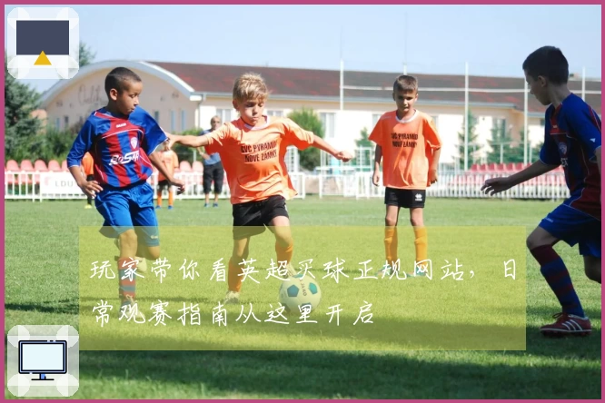 玩家带你看英超买球正规网站，日常观赛指南从这里开启